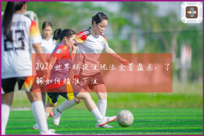 2026世界杯投注玩法全景盘点，了解如何精准下注